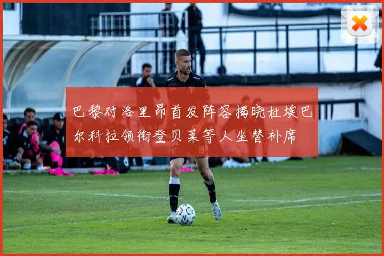 巴黎对洛里昂首发阵容揭晓杜埃巴尔科拉领衔登贝莱等人坐替补席