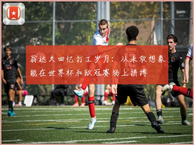翁达夫回忆打工岁月：从未敢想象能在世界杯和欧冠赛场上拼搏