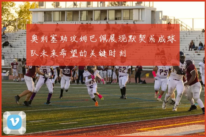奥利塞助攻姆巴佩展现默契或成球队未来希望的关键时刻