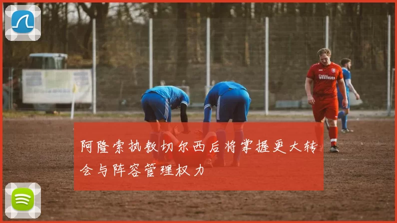 阿隆索执教切尔西后将掌握更大转会与阵容管理权力