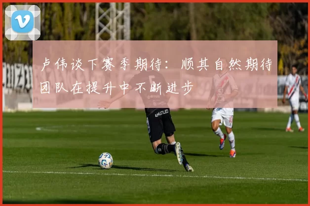 卢伟谈下赛季期待：顺其自然期待团队在提升中不断进步