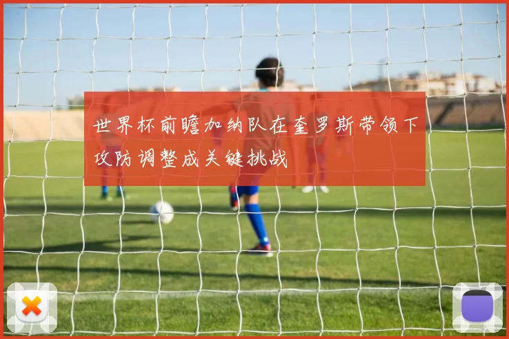 世界杯前瞻加纳队在奎罗斯带领下攻防调整成关键挑战