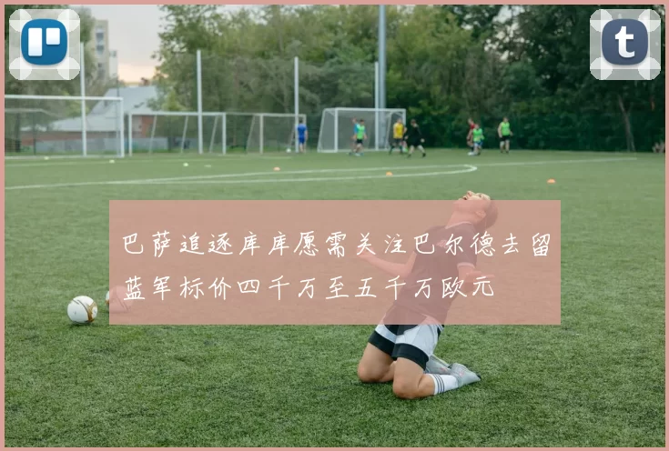 巴萨追逐库库愿需关注巴尔德去留蓝军标价四千万至五千万欧元