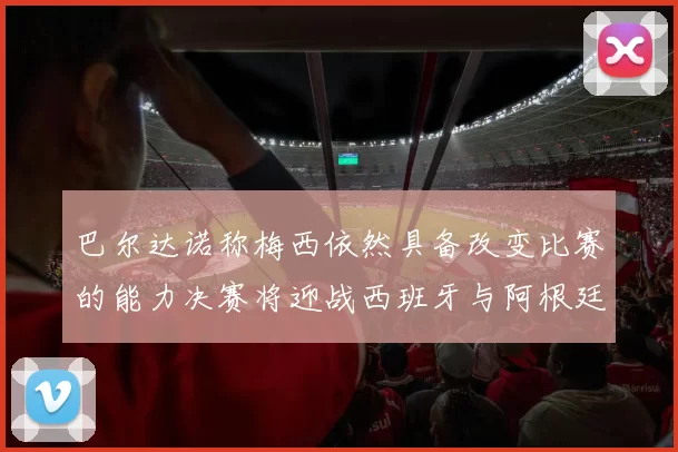 巴尔达诺称梅西依然具备改变比赛的能力决赛将迎战西班牙与阿根廷