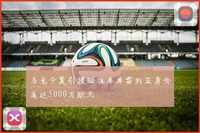 马竞今夏引援瞄准库库雷利亚身价高达5000万欧元