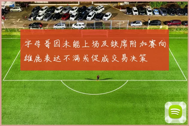 字母哥因未能上场及缺席附加赛向雄鹿表达不满或促成交易决策