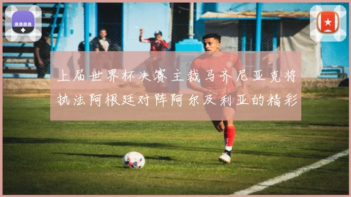 上届世界杯决赛主裁马齐尼亚克将执法阿根廷对阵阿尔及利亚的精彩对决