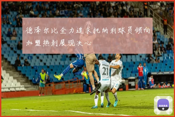 德泽尔比全力追求托纳利球员倾向加盟热刺展现决心
