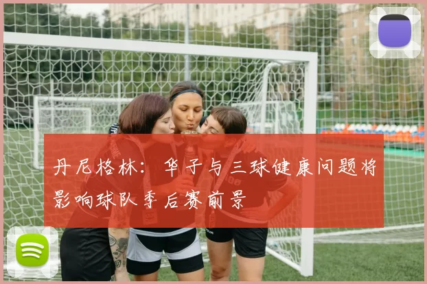 丹尼格林：华子与三球健康问题将影响球队季后赛前景