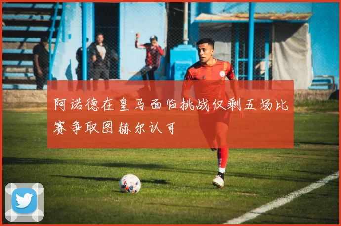阿诺德在皇马面临挑战仅剩五场比赛争取图赫尔认可