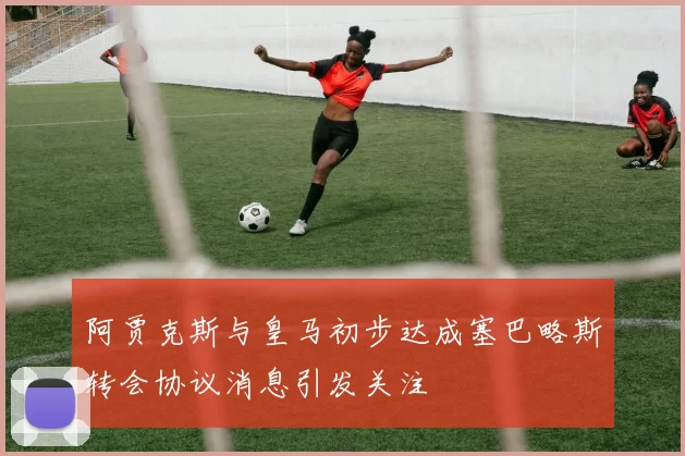 阿贾克斯与皇马初步达成塞巴略斯转会协议消息引发关注