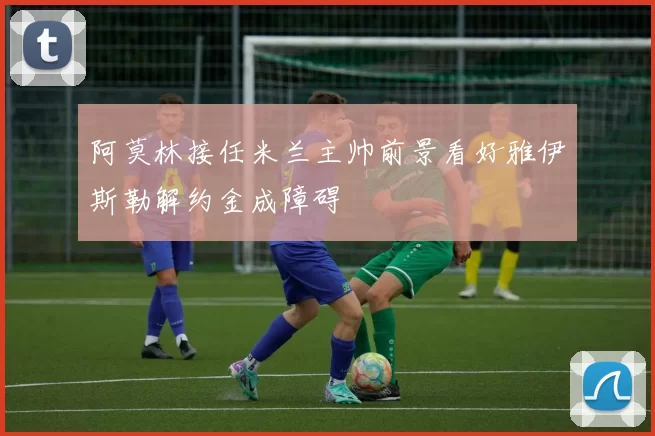 阿莫林接任米兰主帅前景看好雅伊斯勒解约金成障碍