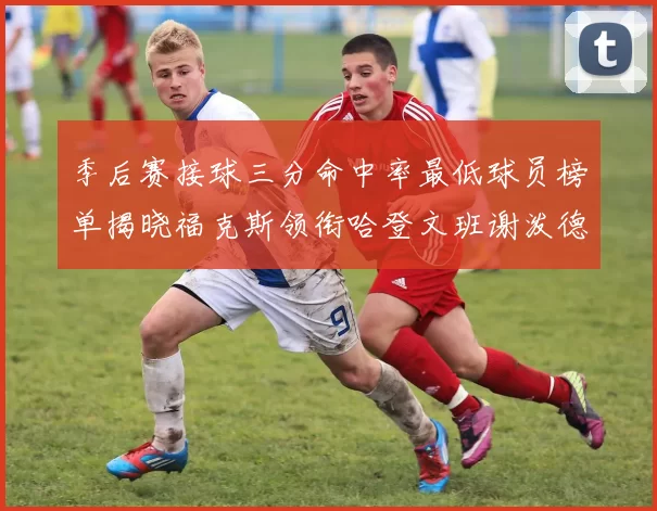 季后赛接球三分命中率最低球员榜单揭晓福克斯领衔哈登文班谢泼德紧随其后