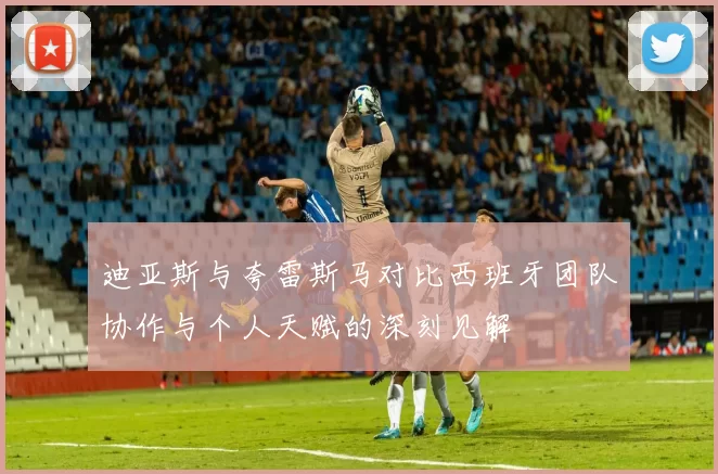 迪亚斯与夸雷斯马对比西班牙团队协作与个人天赋的深刻见解