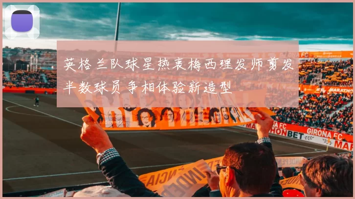 英格兰队球星热衷梅西理发师剪发半数球员争相体验新造型