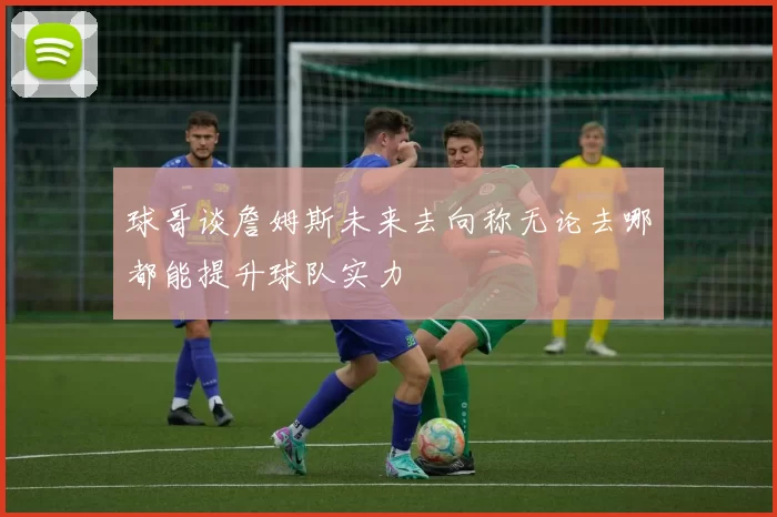 球哥谈詹姆斯未来去向称无论去哪都能提升球队实力